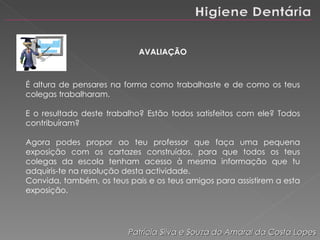 AVALIAÇÃO É altura de pensares na forma como trabalhaste e de como os teus colegas trabalharam.  E o resultado deste trabalho? Estão todos satisfeitos com ele? Todos contribuíram? Agora podes propor ao teu professor que faça uma pequena exposição com os cartazes construídos, para que todos os teus colegas da escola tenham acesso à mesma informação que tu adquiris-te na resolução desta actividade. Convida, também, os teus pais e os teus amigos para assistirem a esta exposição. Patrícia Silva e Souza do Amaral da Costa Lopes 