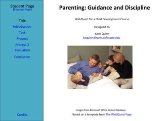 Parenting: Guidance and Discipline Student Page Title Introduction Task Process Evaluation Conclusion Credits [ Teacher Page ] WebQuest for a Child Development Course Designed by Katie Quinn [email_address]   Based on a template from  The WebQuest Page Process 2 Images from Microsoft Office Online Database 