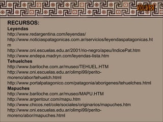 RECURSOS: Leyendas  http://www.redargentina.com/leyendas/  http://www.noticiaspatagonicas.com.ar/servicios/leyendaspatagonicas.htm  http://www.oni.escuelas.edu.ar/2001/rio-negro/apeu/IndicePat.htm  http://www.endepa.madryn.com/leyendas-lista.htm  Tehuelches  http://www.bariloche.com.ar/museo/TEHUEL.HTM  http://www.oni.escuelas.edu.ar/olimpi99/perito-moreno/abor/tehuelch.html  http://www.portalpatagonico.com/patagonia/aborigenes/tehuelches.html  Mapuches  http://www.bariloche.com.ar/museo/MAPU.HTM  http://www.argentour.com/mapu.htm  http://www.chicos.net/cole/sociales/originarios/mapuches.htm  http://www.oni.escuelas.edu.ar/olimpi99/perito-moreno/abor/mapuches.html  VOLVER 