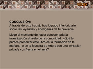 CONCLUSIÓN:  A través de este trabajo has logrado interiorizarte sobre las leyendas y aborígenes de tu provincia. Llegó el momento de hacer conocer toda la investigación al resto de la comunidad. ¿Qué te parece presentar este libro en la formación de la mañana, o en la Muestra de Arte o con una invitación privada con fiesta en el aula?  VOLVER 
