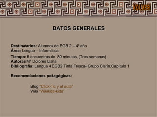 Destinatarios:  Alumnos de EGB 2 – 4º año  Área:  Lengua – Informática Tiempo:  6 encuentros de  80 minutos. (Tres semanas)   Autoras  Mª Dolores Llana  Bibliografía : Lengua 4 EGB2 Tinta Fresca- Grupo Clarín.Capítulo 1 Recomendaciones pedagógicas: DATOS GENERALES  Blog  “Click-Tic y al aula” Wiki  “Wikikids-kids”  VOLVER 