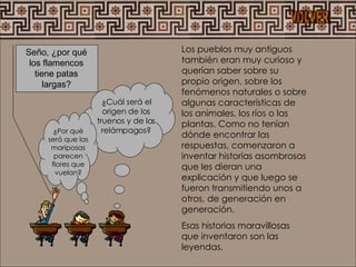 Los pueblos muy antiguos también eran muy curioso y querían saber sobre su propio origen, sobre los fenómenos naturales o sobre algunas características de los animales, los ríos o las plantas. Como no tenían dónde encontrar las respuestas, comenzaron a inventar historias asombrosas que les dieran una explicación y que luego se fueron transmitiendo unos a otros, de generación en generación. Esas historias maravillosas que inventaron son las leyendas. Seño, ¿por qué los flamencos tiene patas largas? ¿Cuál será el origen de los truenos y de los relámpagos? ¿Por qué será que las mariposas parecen flores que vuelan? VOLVER 
