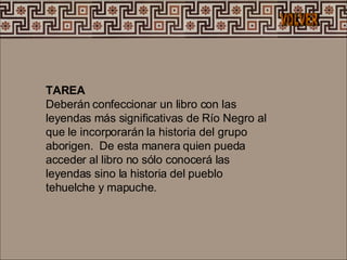 TAREA Deberán confeccionar un libro con las leyendas más significativas de Río Negro al que le incorporarán la historia del grupo aborigen.  De esta manera quien pueda acceder al libro no sólo conocerá las leyendas sino la historia del pueblo tehuelche y mapuche.  VOLVER 