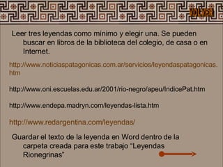 Leer tres leyendas como mínimo y elegir una. Se pueden buscar en libros de la biblioteca del colegio, de casa o en Internet.  Guardar el texto de la leyenda en Word dentro de la carpeta creada para este trabajo “Leyendas Rionegrinas”  http :// www . noticiaspatagonicas .com. ar /servicios/ leyendaspatagonicas . htm   http://www.oni.escuelas.edu.ar/2001/rio-negro/apeu/IndicePat.htm  http://www.endepa.madryn.com/leyendas-lista.htm  http://www.redargentina.com/leyendas/   VOLVER 