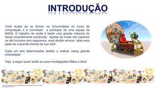 Você acaba de se formar na Universidade no curso de
computação e é convidado a participar de uma equipe da
NASA. O trabalho de vocês é testar uma grande máquina do
tempo recentemente construída. Apesar de vocês não saberem
se ela funciona com segurança, você decide arriscar, aliás essa
pode ser a grande chance da sua vida!
Cada um terá determinadas tarefas a realizar nessa grande
empreitada!
Veja a seguir quais serão as suas investigações! Mãos a obra!
http://www.cidademarketing.com.br/2009/blog/mercadologia/236/instituto-claro-lana-cartilha-
tecnologias-na-escola-.html
 