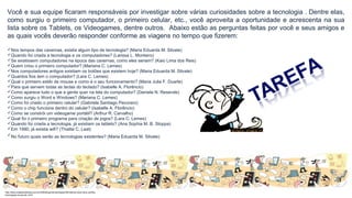 Você e sua equipe ficaram responsáveis por investigar sobre várias curiosidades sobre a tecnologia . Dentre elas,
como surgiu o primeiro computador, o primeiro celular, etc., você aproveita a oportunidade e acrescenta na sua
lista sobre os Tablets, os Videogames, dentre outros. Abaixo estão as perguntas feitas por você e seus amigos e
as quais vocês deverão responder conforme as viagens no tempo que fizerem:
Nos tempos das cavernas, existia algum tipo de tecnologia? (Maria Eduarda M. Silvate)
Quando foi criada a tecnologia e os computadores? (Larissa L. Monteiro)
Se existissem computadores na época das cavernas, como eles seriam? (Kaio Lima dos Reis)
Quem criou o primeiro computador? (Mariana C. Lemes)
Nos computadores antigos existiam os botões que existem hoje? (Maria Eduarda M. Silvate)
Quantos fios tem o computador? (Lara C. Lemes)
Qual o primeiro estilo de mouse e como é o seu funcionamento? (Maria Julia F. Duarte)
Para que servem todas as teclas do teclado? (Isabelle A. Florêncio)
Como aparece tudo o que a gente quer na tela do computador? (Daniela N. Resende)
Como surgiu o Word e Windows? (Mariana C. Lemes)
Como foi criado o primeiro celular? (Gabriela Santiago Pecoraro)
Como o chip funciona dentro do celular? (Isabelle A. Florêncio)
Como se constrói um videogame portátil? (Arthur R. Carvalho)
Qual foi o primeiro programa para criação de jogos? (Lara C. Lemes)
Quando foi criada a tecnologia, já existiam os tablets? (Ana Sophia M. B. Stoppa)
Em 1990, já existia wifi? (Thalita C. Leal)
No futuro quais serão as tecnologias existentes? (Maria Eduarda M. Silvate)
http://www.cidademarketing.com.br/2009/blog/mercadologia/236/instituto-claro-lana-cartilha-
tecnologias-na-escola-.html
 