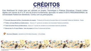 Esta WebQuest foi criada para ser utilizada no projeto: Tecnologias e Práticas Educativas: Criando mídias
digitais com alunos do 4º e 5º ano do Ensino Fundamental, aprovado no edital 01/2015 PROGRAD/DIREN, da
Universidade Federal de Uberlândia. Contou com as participações:
Fernanda Quaresma da Silva (Coordenadora do projeto) – Professora da Escola de Educação Básica da Universidade Federal de Uberlândia – Eseba.
Thalita de Araujo Medeiros (Colaboradora) – Aluna do 5º período de Jornalismo da Universidade Federal de Uberlândia;
Thais Fernandes Pereira (Colaboradora) – Aluna do 7º período de Jornalismo da Universidade Federal de Uberlândia;
Alunos dos 4º e 5º anos (Público – alvo do projeto) do Ensino Fundamental da Eseba.
Recursos Utilizados: Laboratório de Informática Educativa – LIE da Eseba.
http://www.cidademarketing.com.br/2009/blog/mercadologia/236/instituto-claro-lana-cartilha-
tecnologias-na-escola-.html
 