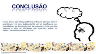 Espera-se que esta WebQuest tenha contribuído para que além do
aprendizado, você aluno pudesse contar com um suporte para suas
curiosidades e as descobertas que as sucederam. Ainda, que seja
sugestiva a todos os educadores que pretendem realizar um
trabalho semelhante com seus alunos.
http://www.cidademarketing.com.br/2009/blog/mercadologia/236/instituto-claro-lana-cartilha-
tecnologias-na-escola-.html
 