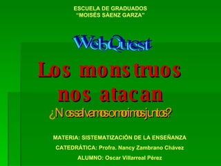 Los monstruos nos atacan WebQuest ¿ Nos salvamos o morimos juntos? ESCUELA DE GRADUADOS “MOISÉS SÁENZ GARZA ” MATERIA: SISTEMATIZACIÓN DE LA ENSEÑANZA CATEDRÁTICA: Profra. Nancy Zambrano Chávez ALUMNO: Oscar Villarreal Pérez 