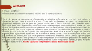 WebQuest 
 O que é tecnófobo? 
*Pessoa que tem ou demonstra aversão ou antipatia para as tecnologia virtuais. 
*Você não gosta de computador. Computador é máquina sofisticada e, por isso, está sujeito a 
problemas: estraga, trava e complica a vida. Como todo equipamento moderno, o computador é 
complicado, exigindo que as pessoas gastem muito tempo lendo manuais para aprender como 
funcionam. Além disso o pessoal da informática tem uma linguagem muito complicada e você não vê a 
mínima necessidade de que seus alunos aprendam isso Você não vê uma função para o computador na 
escola. A escola tem outras urgências: merenda, livros, aumentar os salários dos professores. E como o 
dinheiro é curto não dá para gastar com computadores. Para você a escola é lugar das pessoas 
estabelecerem laços sociais, aprender a ler, a escrever e a fazer contas. E isso é coisa que os alunos têm 
que aprender do mesmo jeito que você aprendeu: escrevendo e fazendo contas usando lápis no papel. 
Afinal de contas amanhã eles poderão não ter computador e vão continuar precisando de saber ler, 
escrever e fazer contas. E tem mais: com o computador os alunos vão parar de pensar, já que a máquina 
fará quase tudo por eles. Não há lugar para computador na escola da educação básica! 
 