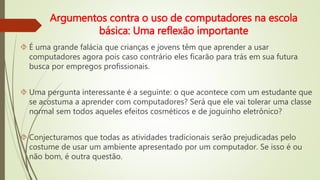 Argumentos contra o uso de computadores na escola 
básica: Uma reflexão importante 
 É uma grande falácia que crianças e jovens têm que aprender a usar 
computadores agora pois caso contrário eles ficarão para trás em sua futura 
busca por empregos profissionais. 
 Uma pergunta interessante é a seguinte: o que acontece com um estudante que 
se acostuma a aprender com computadores? Será que ele vai tolerar uma classe 
normal sem todos aqueles efeitos cosméticos e de joguinho eletrônico? 
 Conjecturamos que todas as atividades tradicionais serão prejudicadas pelo 
costume de usar um ambiente apresentado por um computador. Se isso é ou 
não bom, é outra questão. 
 