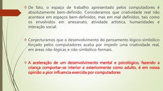  De fato, o espaço de trabalho apresentado pelos computadores é 
absolutamente bem-definido. Consideramos que criatividade real não 
acontece em espaços bem-definidos, mas em mal definidos, tais como 
os envolvidos em artesanato, atividade artística, humanidades e 
interação social. 
 Conjecturamos que o desenvolvimento do pensamento lógico-simbólico 
forçado pelos computadores acaba por impedir uma criatividade real, 
em áreas não-lógicas e não-simbólico-formais. 
 A aceleração de um desenvolvimento mental e psicológico, fazendo a 
criança comportar-se interior e exteriormente como adulto, é em nossa 
opinião a pior influencia exercida por computadores 
 
