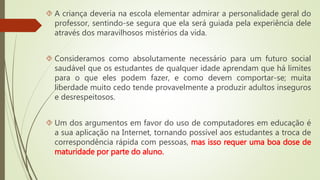  A criança deveria na escola elementar admirar a personalidade geral do 
professor, sentindo-se segura que ela será guiada pela experiência dele 
através dos maravilhosos mistérios da vida. 
 Consideramos como absolutamente necessário para um futuro social 
saudável que os estudantes de qualquer idade aprendam que há limites 
para o que eles podem fazer, e como devem comportar-se; muita 
liberdade muito cedo tende provavelmente a produzir adultos inseguros 
e desrespeitosos. 
 Um dos argumentos em favor do uso de computadores em educação é 
a sua aplicação na Internet, tornando possível aos estudantes a troca de 
correspondência rápida com pessoas, mas isso requer uma boa dose de 
maturidade por parte do aluno. 
 