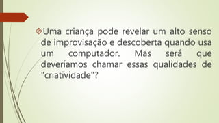 Uma criança pode revelar um alto senso 
de improvisação e descoberta quando usa 
um computador. Mas será que 
deveríamos chamar essas qualidades de 
"criatividade"? 
 