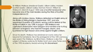 Sir William Wallace (Medieval Gaelic: Uilliam Uallas; modern
Scottish Gaelic: Uilleam Uallas; Norman French: William le
Waleys;[1] died 23 August 1305) was a Scottish landowner who
became one of the main leaders during the Wars of Scottish
Independence.[2]
Along with Andrew Moray, Wallace defeated an English army at
the Battle of Stirling Bridge in September 1297, and was
appointed Guardian of Scotland, serving until his defeat at the
Battle of Falkirk in July 1298. In August 1305 Wallace was
captured in Robroyston near Glasgow and handed over to King
Edward I of England, who had him hanged, drawn, and
quartered for high treason and crimes against English civilians.
Since his death, Wallace has obtained an iconic status far
beyond his homeland. He is the protagonist of the 15th-century
epic poem The Wallace, by Blind Harry. Wallace is also the
subject of literary works by Sir Walter Scott and Jane Porter and
of the 1995 Academy Award-winning film Braveheart.

 