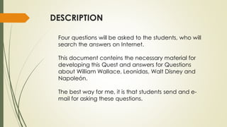 DESCRIPTION
Four questions will be asked to the students, who will
search the answers on Internet.
This document conteins the necessary material for
developing this Quest and answers for Questions
about William Wallace, Leonidas, Walt Disney and
Napoleón.

The best way for me, it is that students send and email for asking these questions.

 