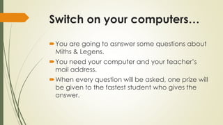Switch on your computers…
You are going to asnswer some questions about
Miths & Legens.
You need your computer and your teacher’s
mail address.

When every question will be asked, one prize will
be given to the fastest student who gives the
answer.

 