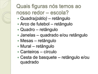 Quais figuras nós temos ao nosso redor – escola?Quadra(pátio) – retânguloArco de futebol – retânguloQuadro – retânguloJanelas – quadrado e/ou retânguloMesas – retânguloMural – retânguloCanteiros – círculoCesta de basquete – retângulo e/ou quadrado