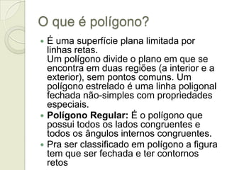 O que é polígono?É uma superfície plana limitada por linhas retas. Um polígono divide o plano em que se encontra em duas regiões (a interior e a exterior), sem pontos comuns. Um polígono estrelado é uma linha poligonal fechada não-simples com propriedades especiais. Polígono Regular: É o polígono que possui todos os lados congruentes e todos os ângulos internos congruentes.Pra ser classificado em polígono a figura tem que ser fechada e ter contornos retos