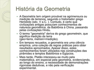 História da GeometriaA Geometria tem origem provável na agrimensura ou medição de terrenos, segundo o historiador grego Heródoto (séc. V a.C. ). Contudo, é certo que civilizações antigas possuíam conhecimentos de natureza geométrica, da Babilônia à China, passando pelas civilizações Hindu.O termo "geometria" deriva do grego geometrein, que significa medição da terra (geo=terra, metrein=medição).Em tempos recuados, a geometria era uma ciência empírica, uma coleção de regras práticas para obter resultados aproximados. Apesar disso, estes conhecimentos foram utilizados nas construções das pirâmides e templos Babilônios e Egípcios.Mais tarde, Platão interessou-se muito pela matemática, em especial pela geometria, evidenciando, ao longo do ensino, a necessidade de demonstrações rigorosas dedutivas, e não pela verificação experimental.