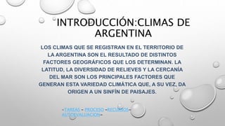 INTRODUCCIÓN:CLIMAS DE
ARGENTINA
LOS CLIMAS QUE SE REGISTRAN EN EL TERRITORIO DE
LA ARGENTINA SON EL RESULTADO DE DISTINTOS
FACTORES GEOGRÁFICOS QUE LOS DETERMINAN. LA
LATITUD, LA DIVERSIDAD DE RELIEVES Y LA CERCANÍA
DEL MAR SON LOS PRINCIPALES FACTORES QUE
GENERAN ESTA VARIEDAD CLIMÁTICA QUE, A SU VEZ, DA
ORIGEN A UN SINFÍN DE PAISAJES.
-TAREAS – PROCESO –RECURSOS-
AUTOEVALUACION-
 