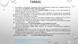 TAREAS
 Con algunos compañeros, conversen sobre el significado y alcance de la siguiente frase, de
uso común: “La Argentina ‘tiene’ todos los climas”.
 Observen el mapa de los climas en mapoteca SADSN en el que se han representado los
distintos tipos de clima de la Argentina.
a) En la biblioteca de la escuela, del barrio o de la localidad, consulten libros de geografía
argentina o atlas geográficos, y busquen información sobre las características de cada uno de
los tipos de clima localizados en el mapa.
b) Comparen el mapa de climas con un mapa de relieves que se asientan en el territorio
argentino. Observen qué tipo de relieve hay en la zona donde se registra cada clima.
c) Busquen datos sobre las temperaturas medias y el promedio de precipitaciones anuales
que se registran en cada tipo de clima.
 Lean el siguiente texto “Factores geográficos que modifican el clima”.
a) Con un compañero, analicen el texto e identifiquen los conceptos clave.
b) Con la herramienta Cmap Tools, elaboren un esquema conceptual que explique la
localización de cada clima.
 1. Investiguen cuáles son los tipos de clima que hay en el territorio de la provincia y la
localidad donde está la escuela. En la indagación, repliquen las tareas que realizaron para
conocer los climas que hay en el territorio argentino.
a) Pueden buscar información sobre las características del clima en los últimos 30 años
consultando a la página del Servicio Meteorológico Nacional.
INTRODUCCIÓN -TAREAS – PROCESO –RECURSOS-
AUTOEVALUACION-
 