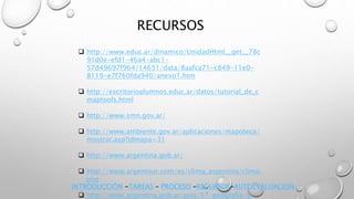 RECURSOS
 http://www.educ.ar/dinamico/UnidadHtml__get__78c
91d0e-efd1-46a4-abc1-
57d49697f964/14651/data/8aafca71-c849-11e0-
8119-e7f760fda940/anexo1.htm
 http://escritorioalumnos.educ.ar/datos/tutorial_de_c
maptools.html
 http://www.smn.gov.ar/
 http://www.ambiente.gov.ar/aplicaciones/mapoteca/
mostrar.asp?idmapa=31
 http://www.argentina.gob.ar/
 http://www.argentour.com/es/clima_argentina/clima.
php
 http://www.argentina.gob.ar/pais/57-geografia-y-
INTRODUCCIÓN -TAREAS – PROCESO –RECURSOS-AUTOEVALUACION-
 