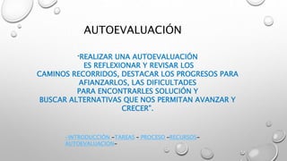 AUTOEVALUACIÓN
“REALIZAR UNA AUTOEVALUACIÓN
ES REFLEXIONAR Y REVISAR LOS
CAMINOS RECORRIDOS, DESTACAR LOS PROGRESOS PARA
AFIANZARLOS, LAS DIFICULTADES
PARA ENCONTRARLES SOLUCIÓN Y
BUSCAR ALTERNATIVAS QUE NOS PERMITAN AVANZAR Y
CRECER”.
-INTRODUCCIÓN -TAREAS – PROCESO –RECURSOS-
AUTOEVALUACION-
 