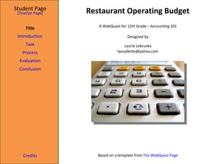 Restaurant Operating Budget Student Page Title Introduction Task Process Evaluation Conclusion Credits [ Teacher Page ] A WebQuest for 12th Grade – Accounting 101 Designed by Laurie Lebruska [email_address] Based on a template from  The WebQuest Page 