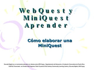 WebQuest y MiniQuest Aprender Cómo elaborar una MiniQuest Escuela Digital es un movimiento educativo en alianza entre UPR Cayey ,  Departamento de Educación y Fundación Comunitaria de Puerto Rico  CADTeC Financiado  con fondos del Programa Título IV parte B 21th Century Community Learning Center y Escuela Digital, UPR Cayey 