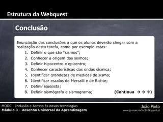 MOOC - Inclusão e Acesso às novas tecnologias
Módulo 3 - Desenho Universal da Aprendizagem
João Pinto
www.jp-mooc-inctec14.blogspot.pt
Conclusão
Enunciação das conclusões a que os alunos deverão chegar com a
realização desta tarefa, como por exemplo estas:
1. Definir o que são “sismos”;
2. Conhecer a origem dos sismos;
3. Definir hipocentro e epicentro;
4. Conhecer características das ondas sísmica;
5. Identificar grandezas de medidas de sismo;
6. Identificar escalas de Mercalli e de Richte;
7. Definir isossista;
8. Definir sismógrafo e sismograma; (Continua   )
Estrutura da Webquest
 