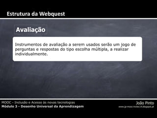 MOOC - Inclusão e Acesso às novas tecnologias
Módulo 3 - Desenho Universal da Aprendizagem
João Pinto
www.jp-mooc-inctec14.blogspot.pt
Avaliação
Instrumentos de avaliação a serem usados serão um jogo de
perguntas e respostas do tipo escolha múltipla, a realizar
individualmente.
Estrutura da Webquest
 