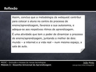 MOOC - Inclusão e Acesso às novas tecnologias
Módulo 3 - Desenho Universal da Aprendizagem
João Pinto
www.jp-mooc-inctec14.blogspot.pt
Assim, concluo que a metodologia da webquest contribui
para colocar o aluno no centro do processo de
ensino/aprendizagem, favorece a sua autonomia, e
adequa-se aos respetivos ritmos de aprendizagem.
É uma atividade que tem o poder de dinamizar o processo
de ensino/aprendizagem, juntando o melhor de dois
mundo – a internet e a vida real – num mesmo espaço, a
sala de aula.
Reflexão
 