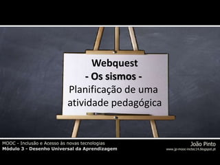 MOOC - Inclusão e Acesso às novas tecnologias
Módulo 3 - Desenho Universal da Aprendizagem
João Pinto
www.jp-mooc-inctec14.blogspot.pt
MOOC - Inclusão e Acesso às novas tecnologias
Módulo 3 - Desenho Universal da Aprendizagem
João Pinto
www.jp-mooc-inctec14.blogspot.pt
Webquest
- Os sismos -
Planificação de uma
atividade pedagógica
 