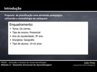 MOOC - Inclusão e Acesso às novas tecnologias
Módulo 3 - Desenho Universal da Aprendizagem
João Pinto
www.jp-mooc-inctec14.blogspot.pt
Proposta de planificação uma atividade pedagógica
utilizando a metodologia de webquest
Enquadramento:
Tema: Os sismos
Tipo de ensino: Presencial
Ano de escolaridade: 9º ano
Disciplina: Geografia
Tipo de alunos: 14-16 anos
Introdução
 