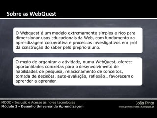 MOOC - Inclusão e Acesso às novas tecnologias
Módulo 3 - Desenho Universal da Aprendizagem
João Pinto
www.jp-mooc-inctec14.blogspot.pt
O Webquest é um modelo extremamente simples e rico para
dimensionar usos educacionais da Web, com fundamento na
aprendizagem cooperativa e processos investigativos em prol
da construção do saber pelo próprio aluno.
O modo de organizar a atividade, numa WebQuest, oferece
oportunidades concretas para o desenvolvimento de
habilidades de pesquisa, relacionamento de conceitos,
tomada de decisões, auto-avaliação, reflexão… favorecem o
aprender a aprender.
Sobre as WebQuest
 