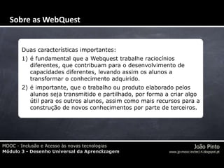 MOOC - Inclusão e Acesso às novas tecnologias
Módulo 3 - Desenho Universal da Aprendizagem
João Pinto
www.jp-mooc-inctec14.blogspot.pt
Duas características importantes:
1) é fundamental que a Webquest trabalhe raciocínios
diferentes, que contribuam para o desenvolvimento de
capacidades diferentes, levando assim os alunos a
transformar o conhecimento adquirido.
2) é importante, que o trabalho ou produto elaborado pelos
alunos seja transmitido e partilhado, por forma a criar algo
útil para os outros alunos, assim como mais recursos para a
construção de novos conhecimentos por parte de terceiros.
Sobre as WebQuest
 