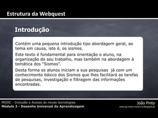 MOOC - Inclusão e Acesso às novas tecnologias
Módulo 3 - Desenho Universal da Aprendizagem
João Pinto
www.jp-mooc-inctec14.blogspot.pt
Introdução
Contém uma pequena introdução tipo abordagem geral, ao
tema em causa, isto é, os sismos.
Este texto é fundamental para orientação o aluno, na
organização do seu trabalho, mas também na abordagem à
temática dos “Sismos”.
Desta forma os alunos iniciam a sua pesquisas já com um
conhecimento básico dos Sismos que lhes facilitará as tarefas
de pesquisas, investigação e filtragem das informações
encontradas.
Estrutura da Webquest
 