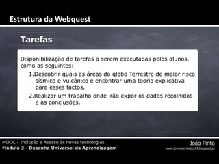 MOOC - Inclusão e Acesso às novas tecnologias
Módulo 3 - Desenho Universal da Aprendizagem
João Pinto
www.jp-mooc-inctec14.blogspot.pt
Tarefas
Disponibilização de tarefas a serem executadas pelos alunos,
como as seguintes:
1.Descobrir quais as áreas do globo Terrestre de maior risco
sísmico e vulcânico e encontrar uma teoria explicativa
para esses factos.
2.Realizar um trabalho onde irão expor os dados recolhidos
e as conclusões.
Estrutura da Webquest
 