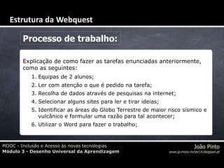 MOOC - Inclusão e Acesso às novas tecnologias
Módulo 3 - Desenho Universal da Aprendizagem
João Pinto
www.jp-mooc-inctec14.blogspot.pt
Processo de trabalho:
Explicação de como fazer as tarefas enunciadas anteriormente,
como as seguintes:
1. Equipas de 2 alunos;
2. Ler com atenção o que é pedido na tarefa;
3. Recolha de dados através de pesquisas na internet;
4. Selecionar alguns sites para ler e tirar ideias;
5. Identificar as áreas do Globo Terrestre de maior risco sísmico e
vulcânico e formular uma razão para tal acontecer;
6. Utilizar o Word para fazer o trabalho;
Estrutura da Webquest
 