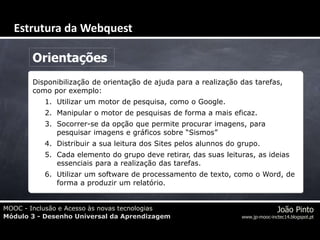 MOOC - Inclusão e Acesso às novas tecnologias
Módulo 3 - Desenho Universal da Aprendizagem
João Pinto
www.jp-mooc-inctec14.blogspot.pt
Orientações
Disponibilização de orientação de ajuda para a realização das tarefas,
como por exemplo:
1. Utilizar um motor de pesquisa, como o Google.
2. Manipular o motor de pesquisas de forma a mais eficaz.
3. Socorrer-se da opção que permite procurar imagens, para
pesquisar imagens e gráficos sobre “Sismos”
4. Distribuir a sua leitura dos Sites pelos alunnos do grupo.
5. Cada elemento do grupo deve retirar, das suas leituras, as ideias
essenciais para a realização das tarefas.
6. Utilizar um software de processamento de texto, como o Word, de
forma a produzir um relatório.
Estrutura da Webquest
 