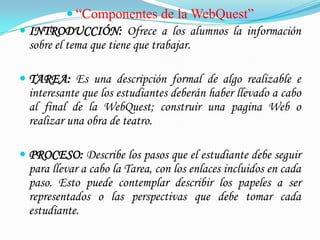  “Componentes de la WebQuest”
 INTRODUCCIÓN: Ofrece a los alumnos la información
  sobre el tema que tiene que trabajar.

 TAREA: Es una descripción formal de algo realizable e
  interesante que los estudiantes deberán haber llevado a cabo
  al final de la WebQuest; construir una pagina Web o
  realizar una obra de teatro.

 PROCESO: Describe los pasos que el estudiante debe seguir
  para llevar a cabo la Tarea, con los enlaces incluidos en cada
  paso. Esto puede contemplar describir los papeles a ser
  representados o las perspectivas que debe tomar cada
  estudiante.
 