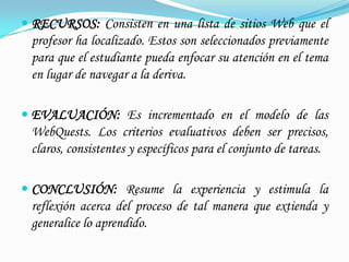  RECURSOS: Consisten en una lista de sitios Web que el
 profesor ha localizado. Estos son seleccionados previamente
 para que el estudiante pueda enfocar su atención en el tema
 en lugar de navegar a la deriva.

 EVALUACIÓN: Es incrementado en el modelo de las
 WebQuests. Los criterios evaluativos deben ser precisos,
 claros, consistentes y específicos para el conjunto de tareas.

 CONCLUSIÓN: Resume la experiencia y estimula la
 reflexión acerca del proceso de tal manera que extienda y
 generalice lo aprendido.
 