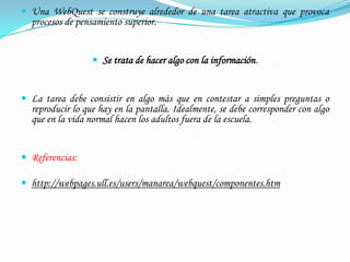  Una WebQuest se construye alrededor de una tarea atractiva que provoca
  procesos de pensamiento superior.


                   Se trata de hacer algo con la información.


 La tarea debe consistir en algo más que en contestar a simples preguntas o
  reproducir lo que hay en la pantalla. Idealmente, se debe corresponder con algo
  que en la vida normal hacen los adultos fuera de la escuela.


 Referencias:

 http://webpages.ull.es/users/manarea/webquest/componentes.htm
 