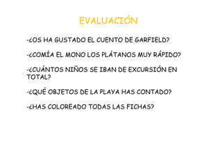 EVALUACIÓN -¿OS HA GUSTADO EL CUENTO DE GARFIELD? -¿COMÍA EL MONO LOS PLÁTANOS MUY RÁPIDO? -¿CUÁNTOS NIÑOS SE IBAN DE EXCURSIÓN EN TOTAL? -¿QUÉ OBJETOS DE LA PLAYA HAS CONTADO? -¿HAS COLOREADO TODAS LAS FICHAS? 