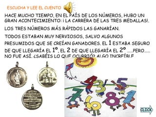ESCUCHA Y LEE EL CUENTO HACE MUCHO TIEMPO, EN EL PAÍS DE LOS NÚMEROS, HUBO UN GRAN ACONTECIMIENTO: ¡ LA CARRERA DE LAS TRES MEDALLAS!.  LOS TRES NÚMEROS MÁS RÁPIDOS LAS GANARÍAN.  TODOS ESTABAN MUY NERVIOSOS, SALVO ALGUNOS PRESUMIDOS QUE SE CREÍAN GANADORES. EL  1  ESTABA SEGURO DE QUE LLEGARÍA EL  1º , EL  2  DE QUE LLEGARÍA EL  2º  ……PERO…… NO FUE ASÍ. ¿SABÉIS LO QUE OCURRIÓ? ALGO INCREÍBLE.  CLICK 