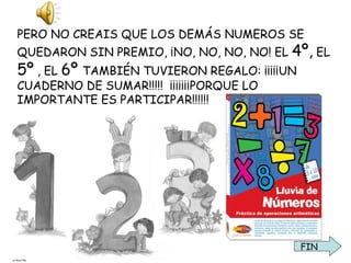 PERO NO CREAIS QUE LOS DEMÁS NUMEROS SE QUEDARON SIN PREMIO, ¡NO, NO, NO, NO! EL  4º,  EL  5º  , EL  6º  TAMBIÉN TUVIERON REGALO: ¡¡¡¡¡UN CUADERNO DE SUMAR!!!!!  ¡¡¡¡¡¡¡PORQUE LO IMPORTANTE ES PARTICIPAR!!!!!! FIN 