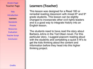 Learners (Teacher) [ Student Page ] Title Introduction Learners Standards Process Resources Credits Teacher Page This lesson was designed for a Read 180 or remedial reading classroom with mixed 8 th  and 9 th  grade students. This lesson can be slightly changed to incorporate other civil rights leaders and is a good way to integrate history into an English lesson.  The students need to have read the story about Barbara Johns in the Tod Olsen novel. For this particular story, I suggest popcorn reading aloud with the students and completing a quick 5 W’s to get the kids thinking about the content and information before they head into this higher thinking project.  Evaluation Teacher Script Conclusion 