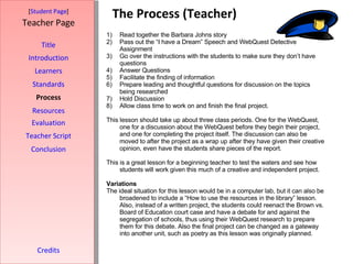 The Process (Teacher) [ Student Page ] Title Introduction Learners Standards Process Resources Credits Teacher Page Read together the Barbara Johns story Pass out the “I have a Dream” Speech and WebQuest Detective Assignment Go over the instructions with the students to make sure they don’t have questions Answer Questions Facilitate the finding of information Prepare leading and thoughtful questions for discussion on the topics being researched Hold Discussion Allow class time to work on and finish the final project.  This lesson should take up about three class periods. One for the WebQuest, one for a discussion about the WebQuest before they begin their project, and one for completing the project itself. The discussion can also be moved to after the project as a wrap up after they have given their creative opinion, even have the students share pieces of the report.  This is a great lesson for a beginning teacher to test the waters and see how students will work given this much of a creative and independent project.  Variations The ideal situation for this lesson would be in a computer lab, but it can also be broadened to include a “How to use the resources in the library” lesson. Also, instead of a written project, the students could reenact the Brown vs. Board of Education court case and have a debate for and against the segregation of schools, thus using their WebQuest research to prepare them for this debate. Also the final project can be changed as a gateway into another unit, such as poetry as this lesson was originally planned.  Evaluation Teacher Script Conclusion 