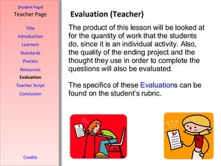 Evaluation (Teacher) [ Student Page ] Title Introduction Learners Standards Process Resources Credits Teacher Page The product of this lesson will be looked at for the quantity of work that the students do, since it is an individual activity. Also, the quality of the ending project and the thought they use in order to complete the questions will also be evaluated.  The specifics of these  Evaluation s can be found on the student’s rubric.  Evaluation Teacher Script Conclusion 